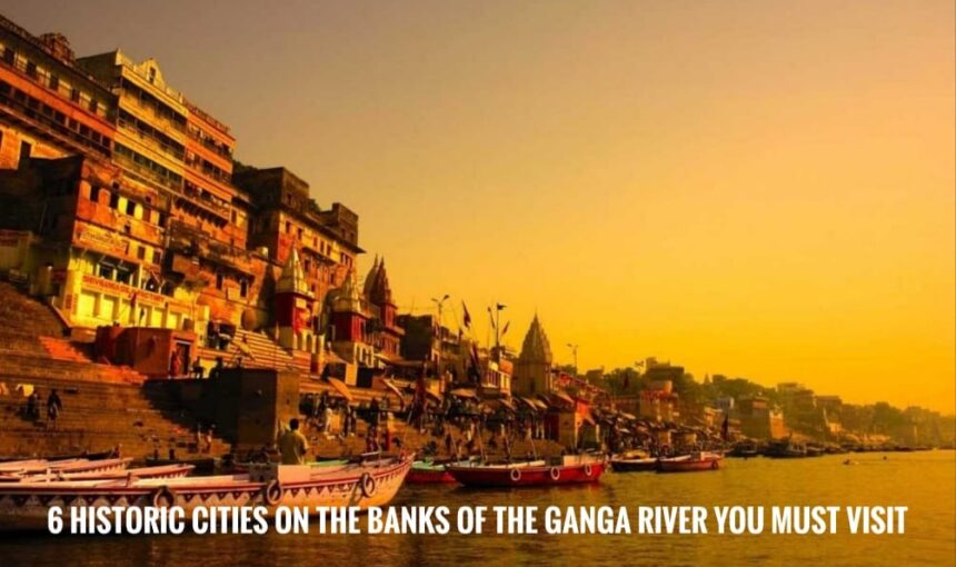 6 Historic Cities on the Banks of the Ganga River You Must Visit